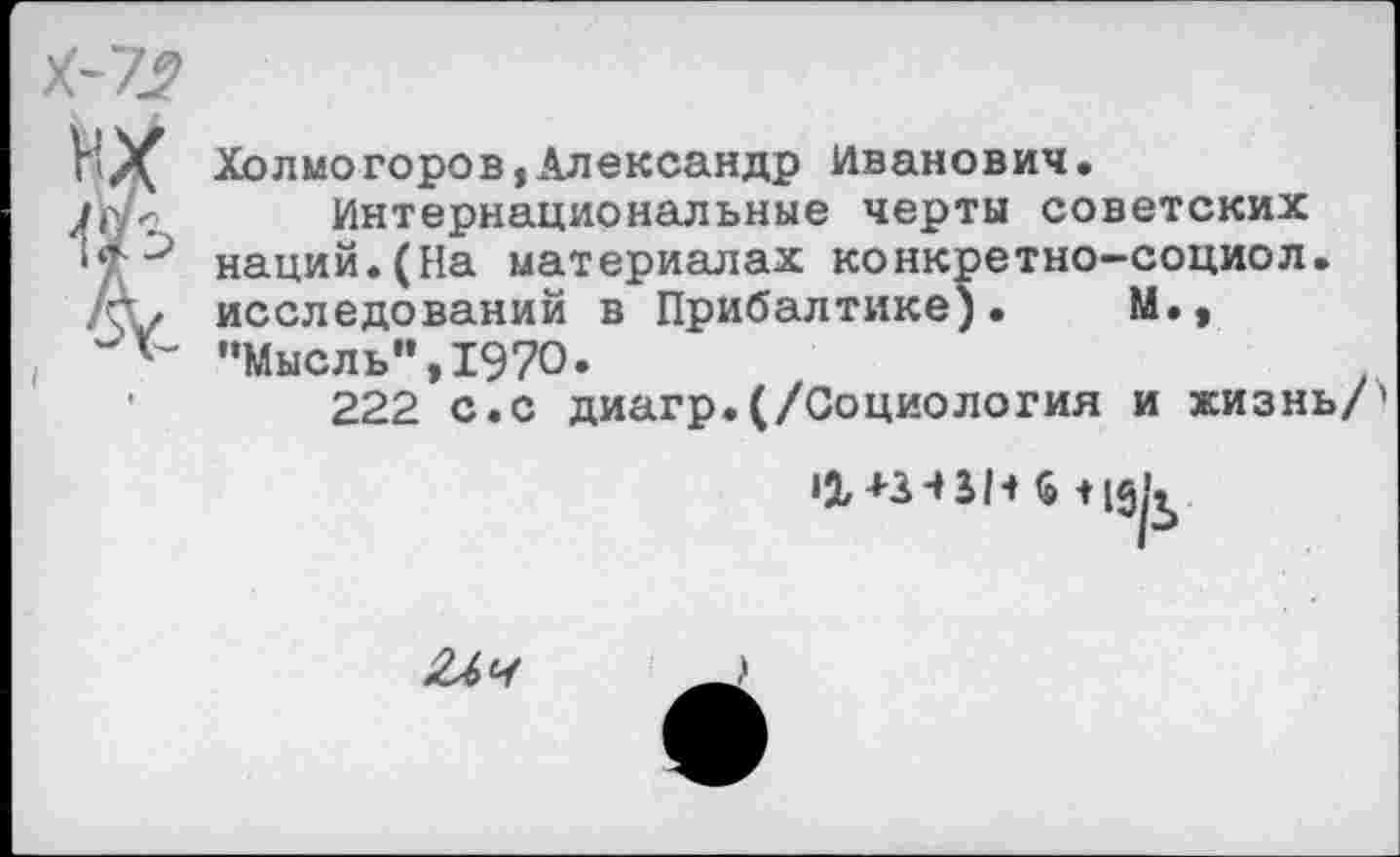 ﻿Холмогоров,Александр Иванович.
Интернациональные черты советских наций.(На материалах конкретно-социол. исследований в Прибалтике). М., •’Мысль”, 1970.
222 с.с диагр.(/Социология и жизнь/
•2,	+
‘9/Ь
2Лч